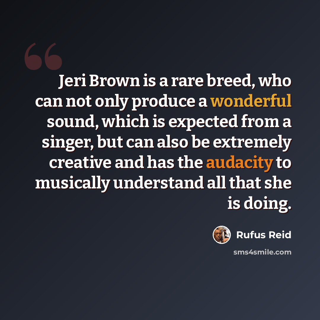 “Jeri Brown is a rare breed, who can not only produce a wonderful sound, which is expected from a singer, but can also be extremely creative and has the audacity to musically understand all that she is doing.” quote by Rufus Reid