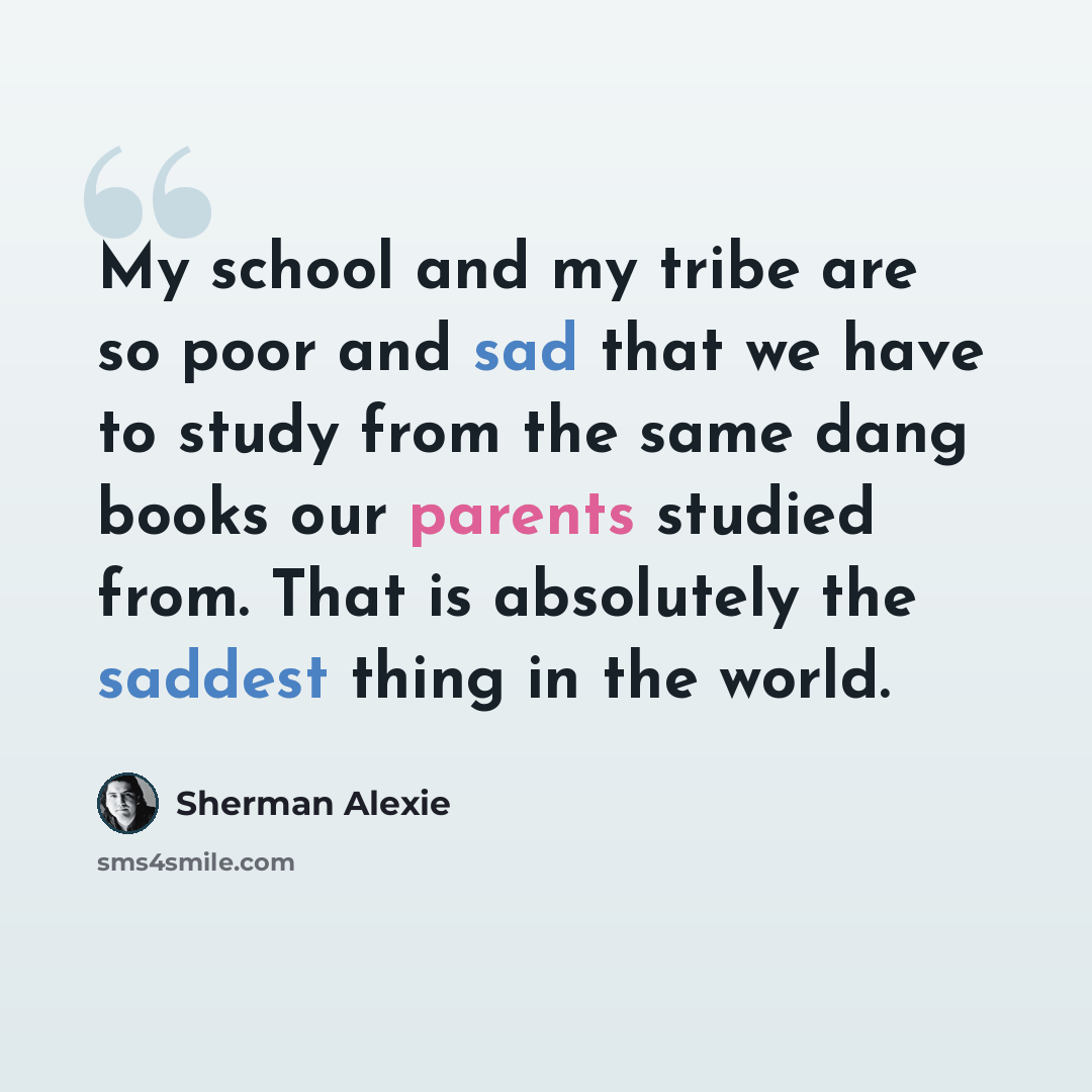 “My school and my tribe are so poor and sad that we have to study from the same dang books our parents studied from. That is absolutely the saddest thing in the world.” quote by Sherman Alexie