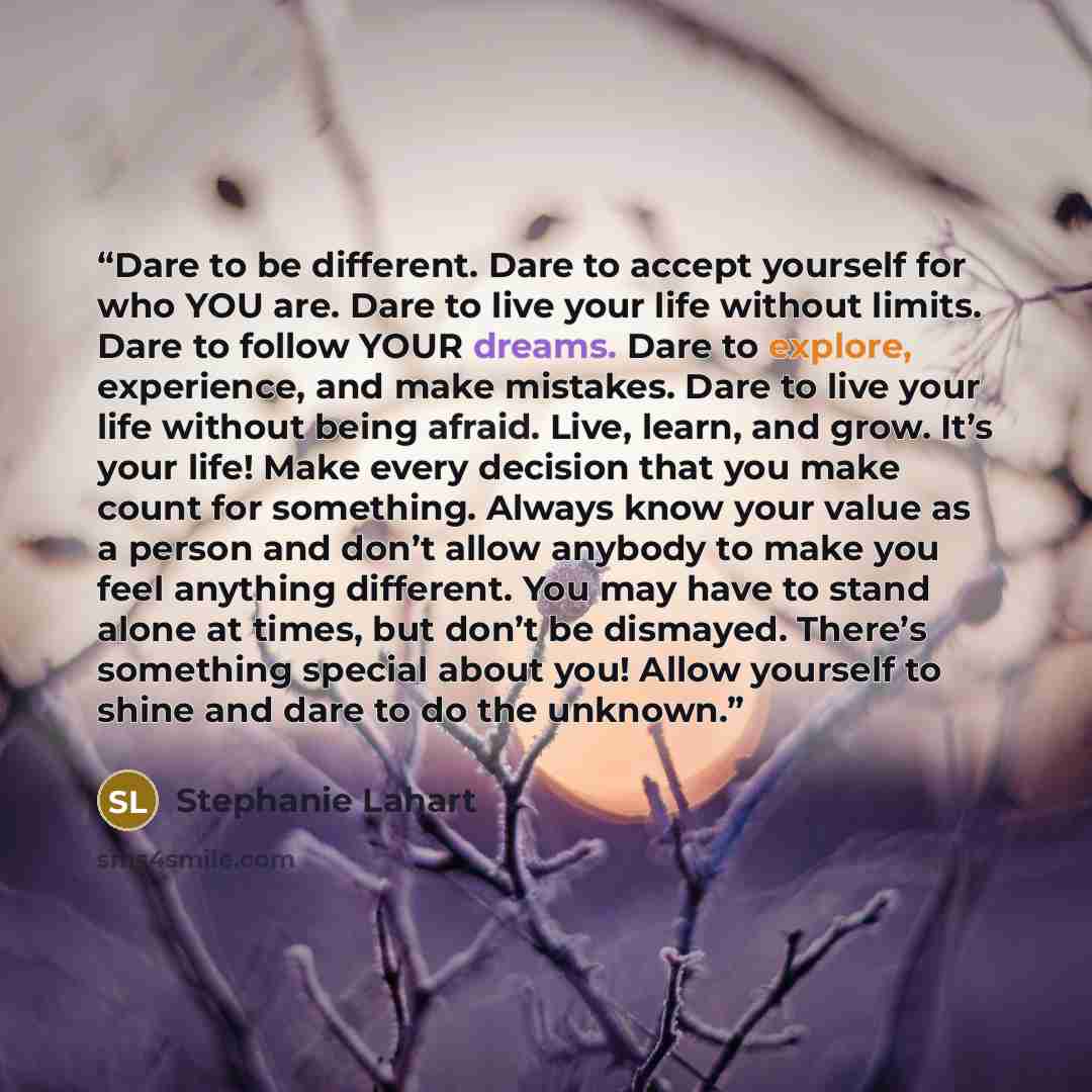 “Dare to be different. Dare to accept yourself for who YOU are. Dare to live your life without limits. Dare to follow YOUR dreams. Dare to explore, experience, and make mistakes. Dare to live your life without being afraid. Live, learn, and grow. It’s your life! Make every decision that you make…” quote by Stephanie Lahart
