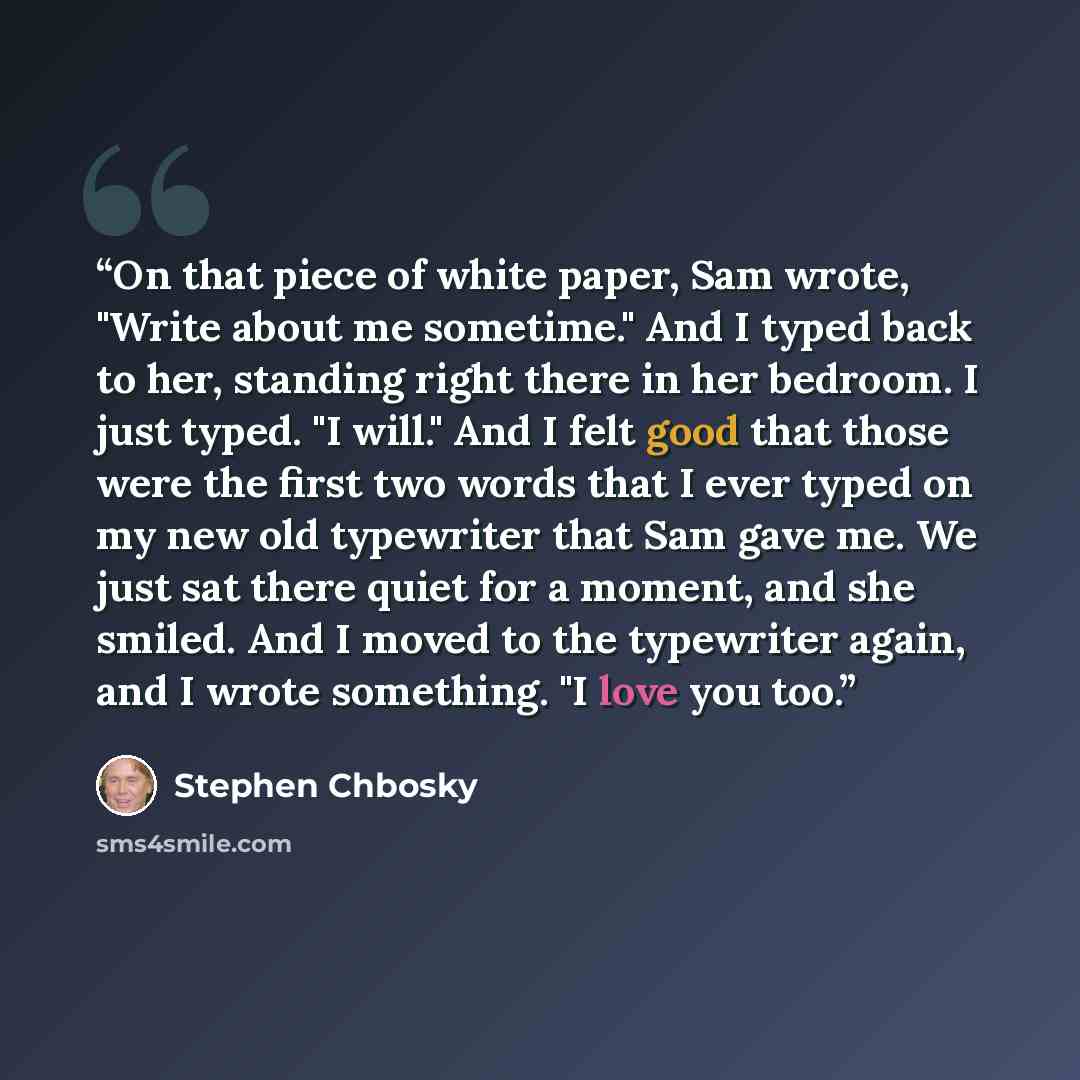 “On that piece of white paper, Sam wrote, "Write about me sometime." And I typed back to her, standing right there in her bedroom. I just typed. "I will." And I felt good that those were the first two words that I ever typed on my new old typewriter that Sam gave me. We just sat there quiet for a…” quote by Stephen Chbosky
