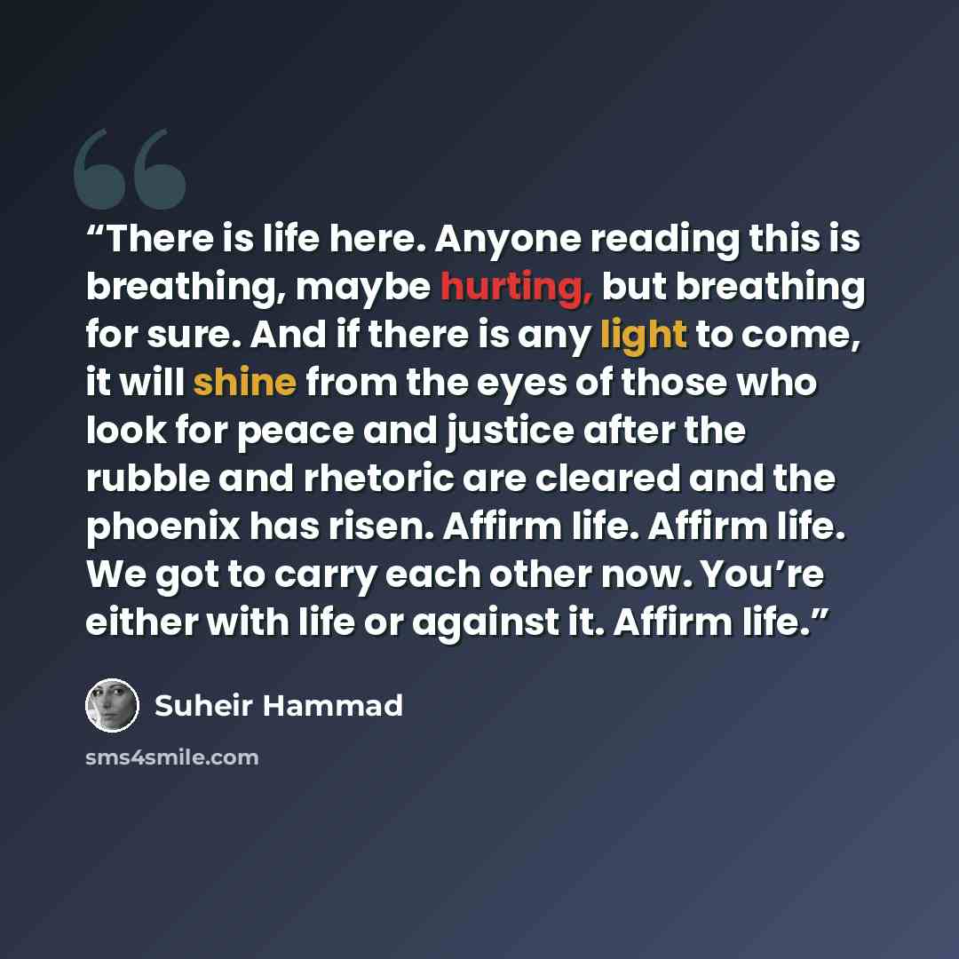 “There is life here. Anyone reading this is breathing, maybe hurting, but breathing for sure. And if there is any light to come, it will shine from the eyes of those who look for peace and justice after the rubble and rhetoric are cleared and the phoenix has risen. Affirm life. Affirm life. We got…” quote by Suheir Hammad
