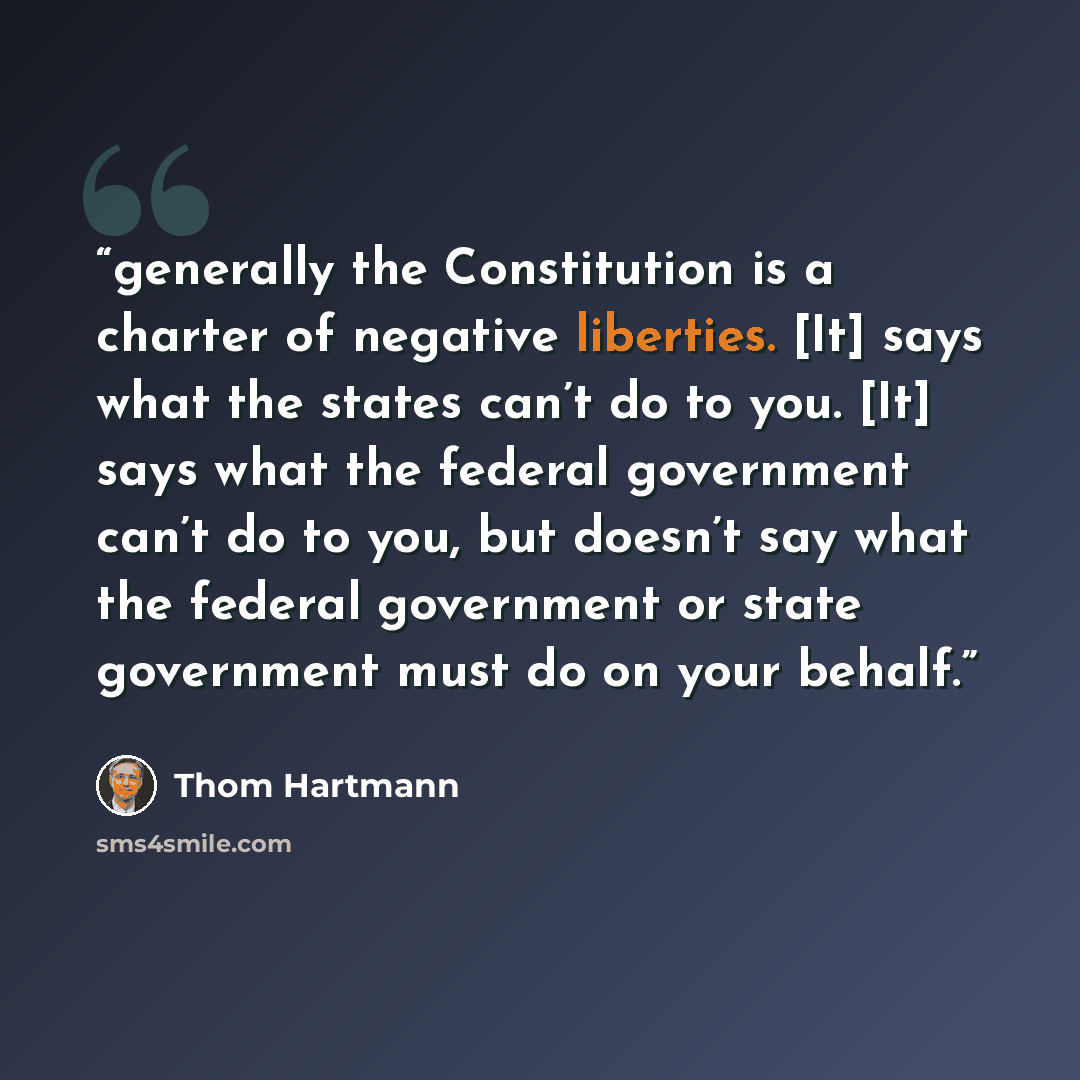 “generally the Constitution is a charter of negative liberties. [It] says what the states can’t do to you. [It] says what the federal government can’t do to you, but doesn’t say what the federal government or state government must do on your behalf.” quote by Thom Hartmann