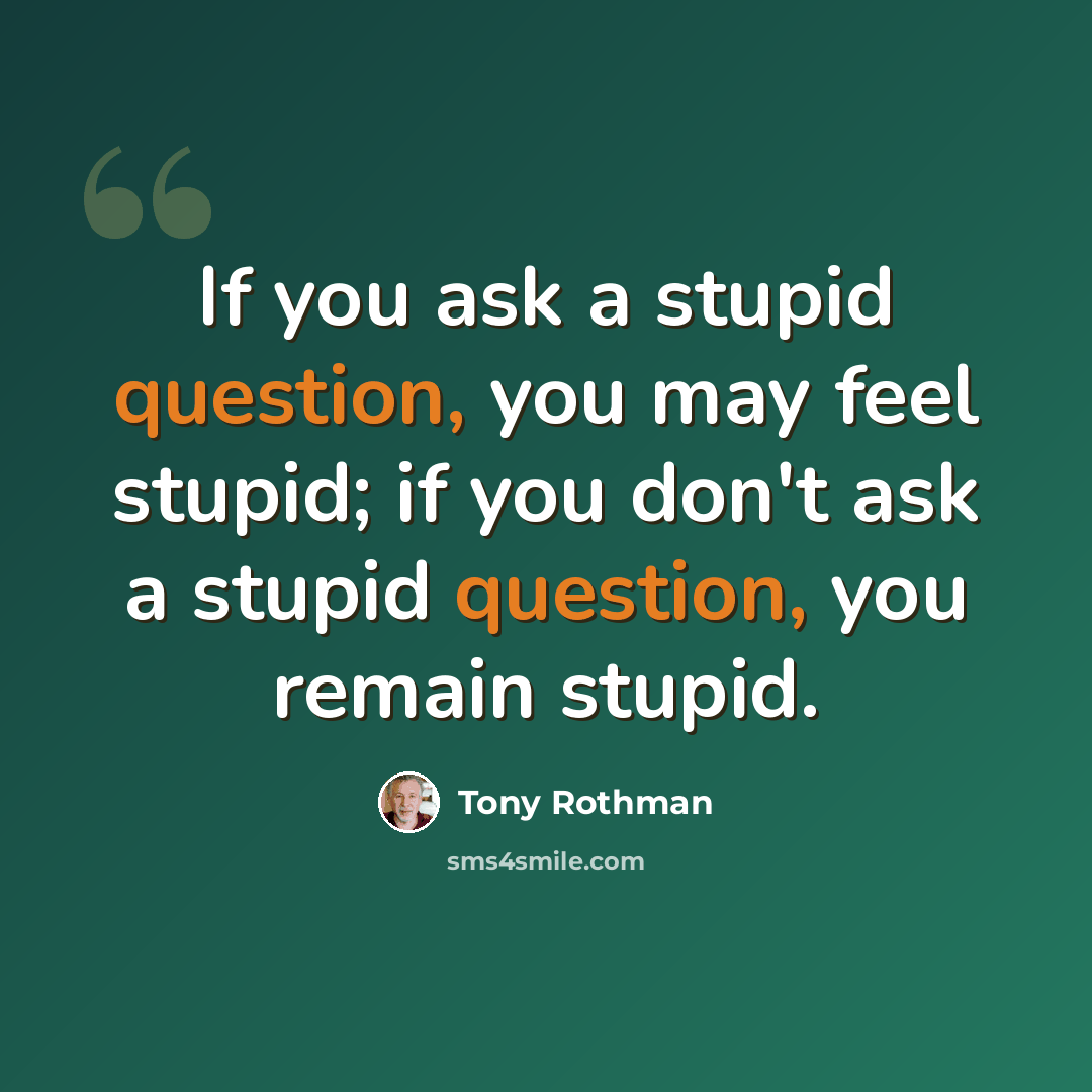 “If you ask a stupid question, you may feel stupid; if you don't ask a stupid question, you remain stupid.” quote by Tony Rothman