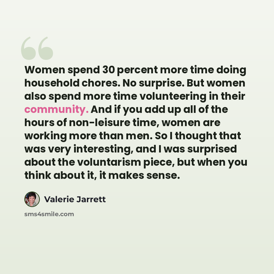 “Women spend 30 percent more time doing household chores. No surprise. But women also spend more time volunteering in their community. And if you add up all of the hours of non-leisure time, women are working more than men. So I thought that was very interesting, and I was surprised about the…” quote by Valerie Jarrett