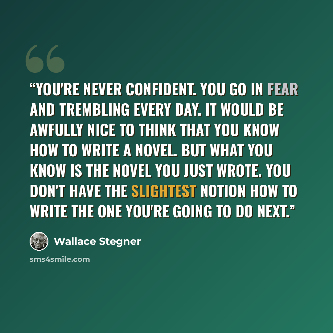 “You're never confident. You go in fear and trembling every day. It would be awfully nice to think that you know how to write a novel. But what you know is the novel you just wrote. You don't have the slightest notion how to write the one you're going to do next.” quote by Wallace Stegner