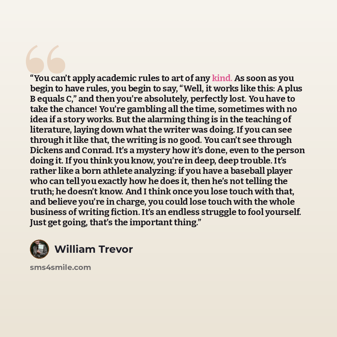 “You can’t apply academic rules to art of any kind. As soon as you begin to have rules, you begin to say, “Well, it works like this: A plus B equals C,” and then you’re absolutely, perfectly lost. You have to take the chance! You’re gambling all the time, sometimes with no idea if a story works…” quote by William Trevor