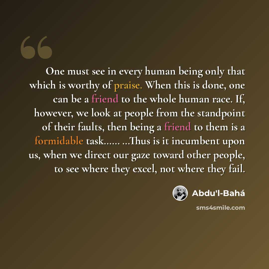 “One must see in every human being only that which is worthy of praise. When this is done, one can be a friend to the whole human race. If, however, we look at people from the standpoint of their faults, then being a friend to them is a formidable task…… …Thus is it incumbent upon us, when we…” quote by Abdu'l-Bahá