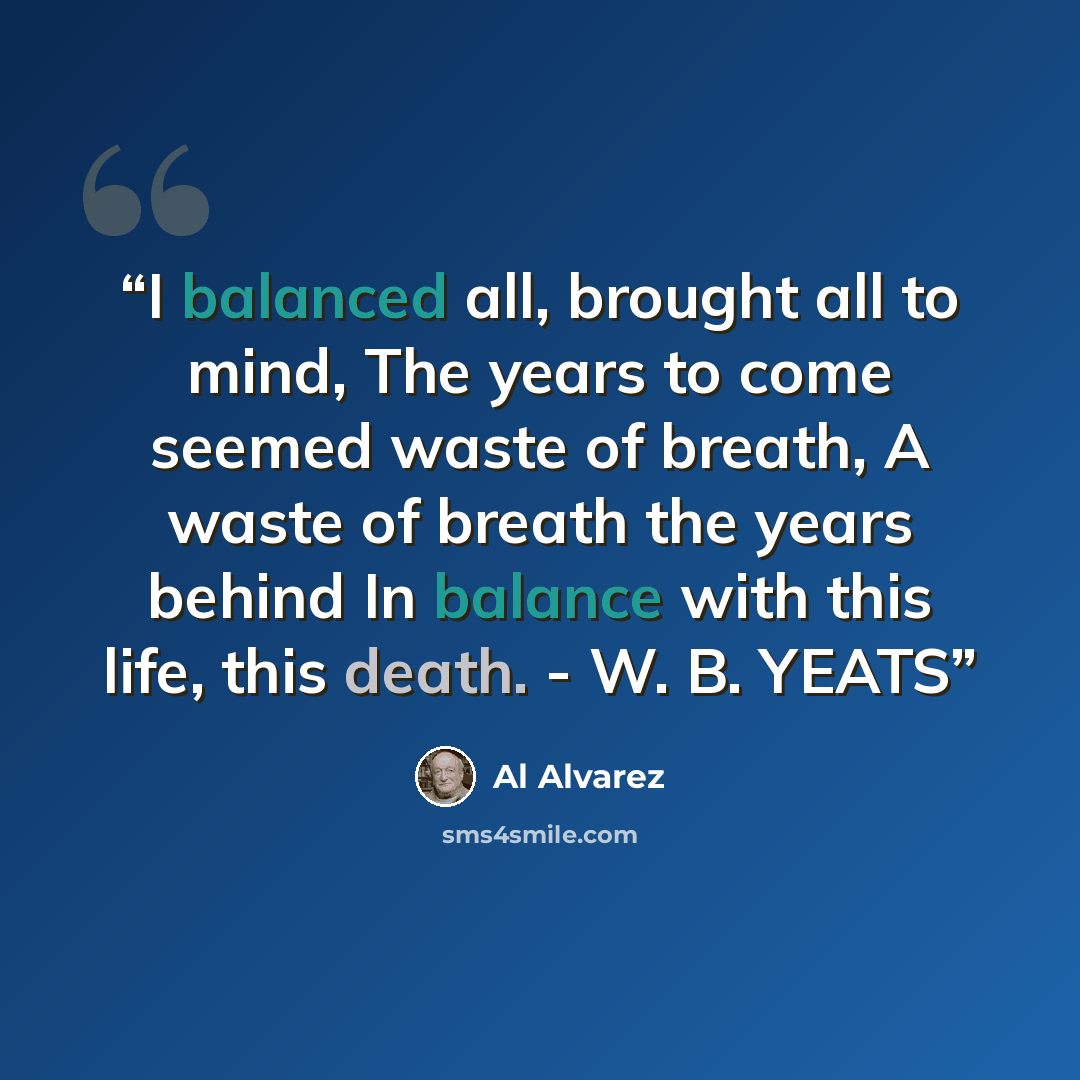“I balanced all, brought all to mind, The years to come seemed waste of breath, A waste of breath the years behind In balance with this life, this death. - W. B. YEATS” quote by Al Alvarez