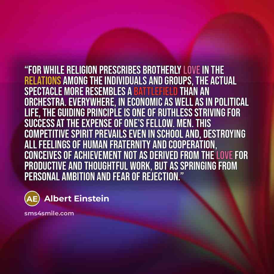“For while religion prescribes brotherly love in the relations among the individuals and groups, the actual spectacle more resembles a battlefield than an orchestra. Everywhere, in economic as well as in political life, the guiding principle is one of ruthless striving for success at the expense of…” quote by Albert Einstein