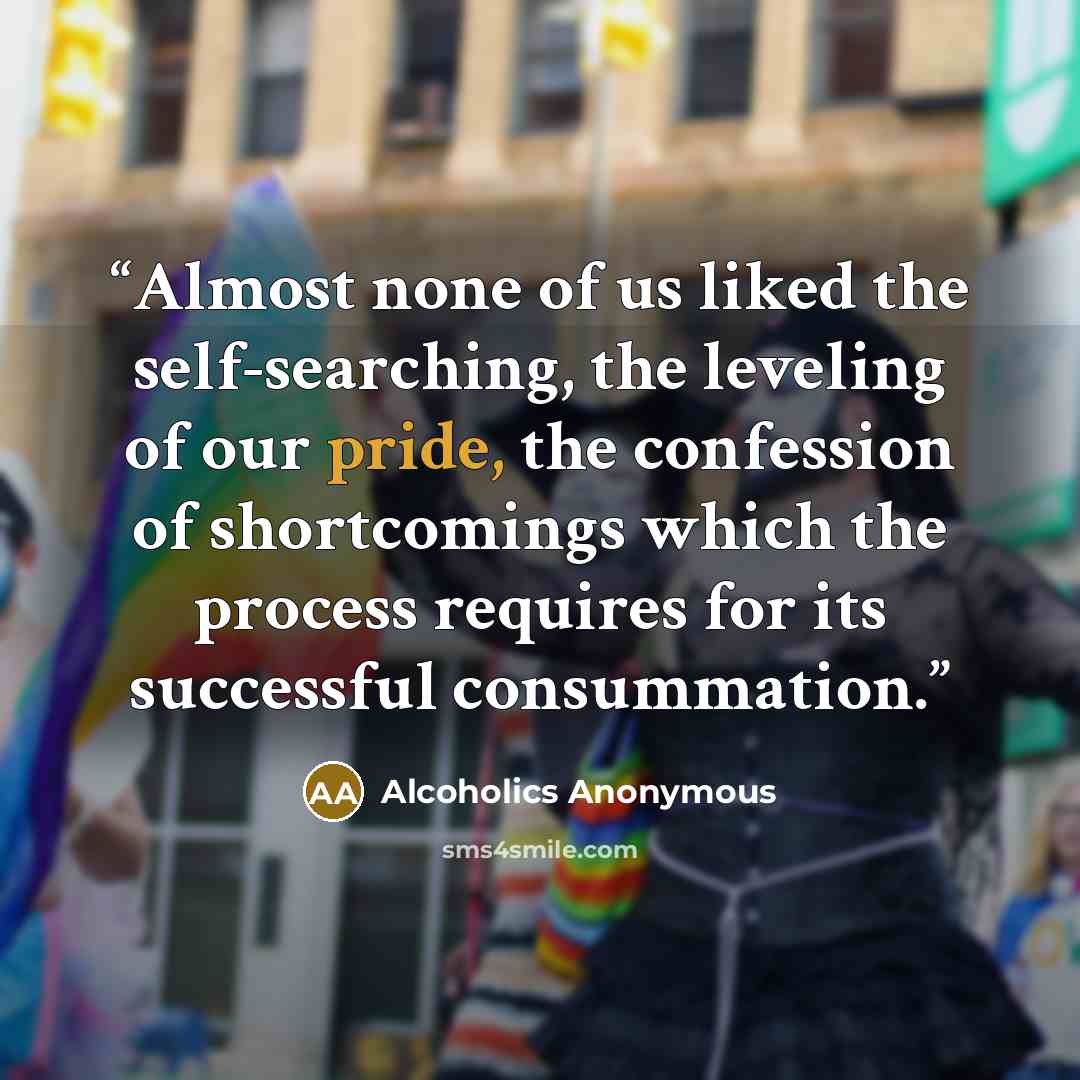 “Almost none of us liked the self-searching, the leveling of our pride, the confession of shortcomings which the process requires for its successful consummation.” quote by Alcoholics Anonymous