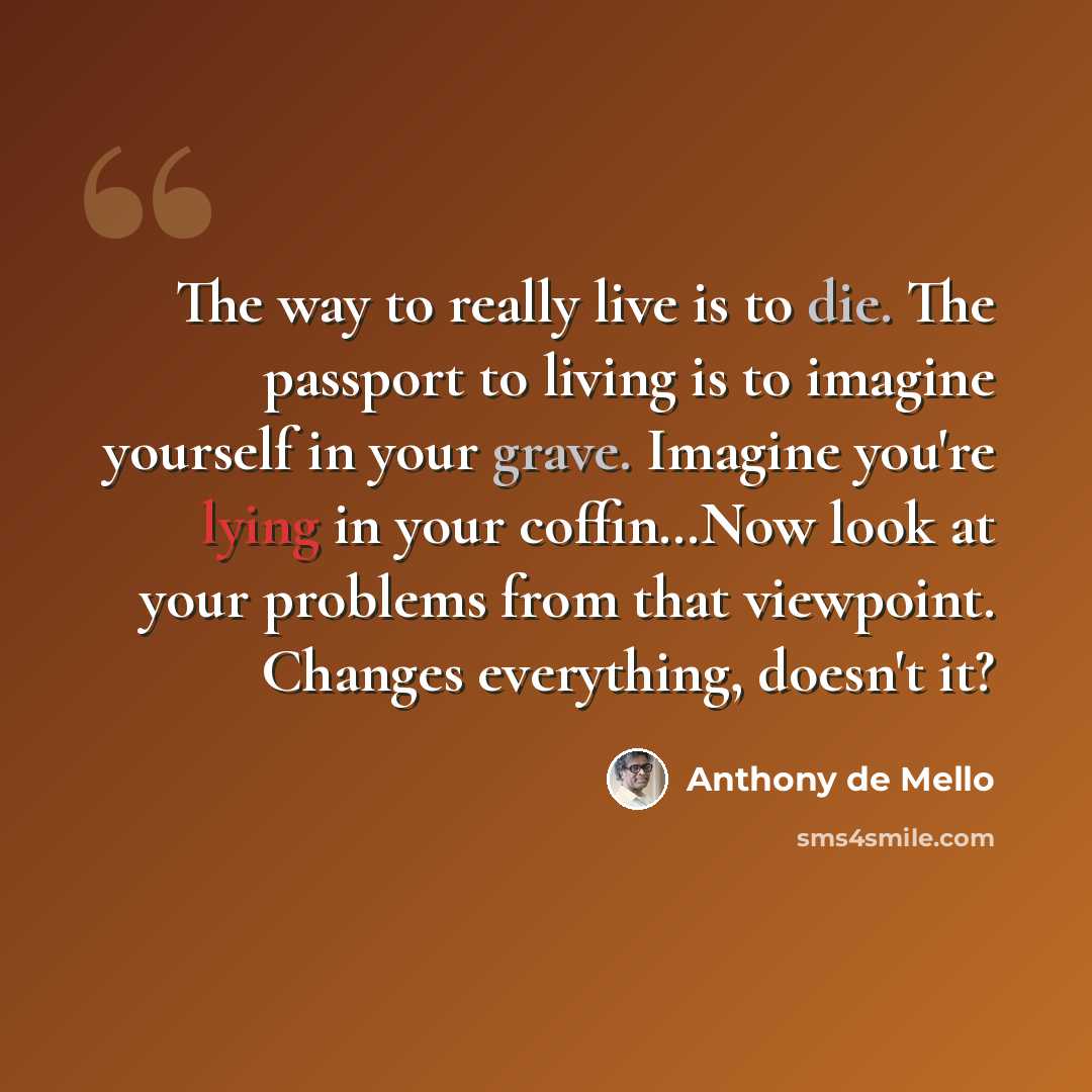 “The way to really live is to die. The passport to living is to imagine yourself in your grave. Imagine you're lying in your coffin…Now look at your problems from that viewpoint. Changes everything, doesn't it?” quote by Anthony de Mello