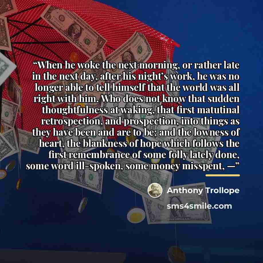 “When he woke the next morning, or rather late in the next day, after his night’s work, he was no longer able to tell himself that the world was all right with him. Who does not know that sudden thoughtfulness at waking, that first matutinal retrospection, and prospection, into things as they have…” quote by Anthony Trollope