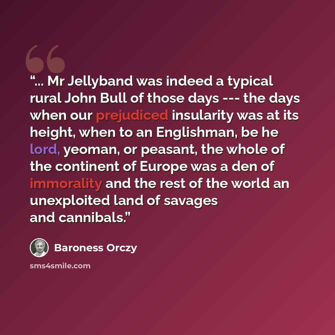 “... Mr Jellyband was indeed a typical rural John Bull of those days --- the days when our prejudiced insularity was at its height, when to an Englishman, be he lord, yeoman, or peasant, the whole of the continent of Europe was a den of immorality and the rest of the world an unexploited land of…” quote by Baroness Orczy