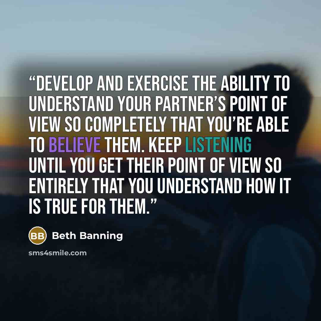 “Develop and exercise the ability to understand your partner’s point of view so completely that you’re able to believe them. Keep listening until you get their point of view so entirely that you understand how it is true for them.” quote by Beth Banning