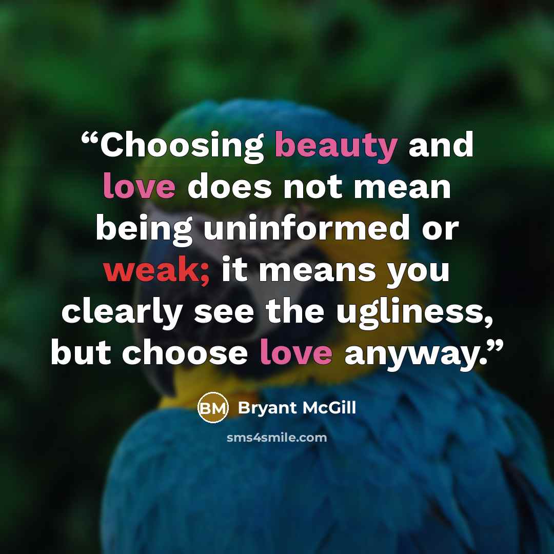 “Choosing beauty and love does not mean being uninformed or weak; it means you clearly see the ugliness, but choose love anyway.” quote by Bryant McGill