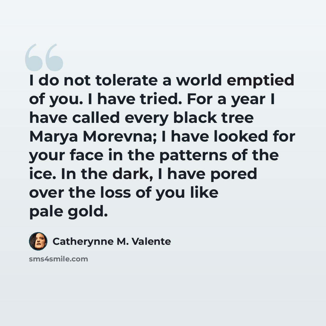 “I do not tolerate a world emptied of you. I have tried. For a year I have called every black tree Marya Morevna; I have looked for your face in the patterns of the ice. In the dark, I have pored over the loss of you like pale gold.” quote by Catherynne M. Valente