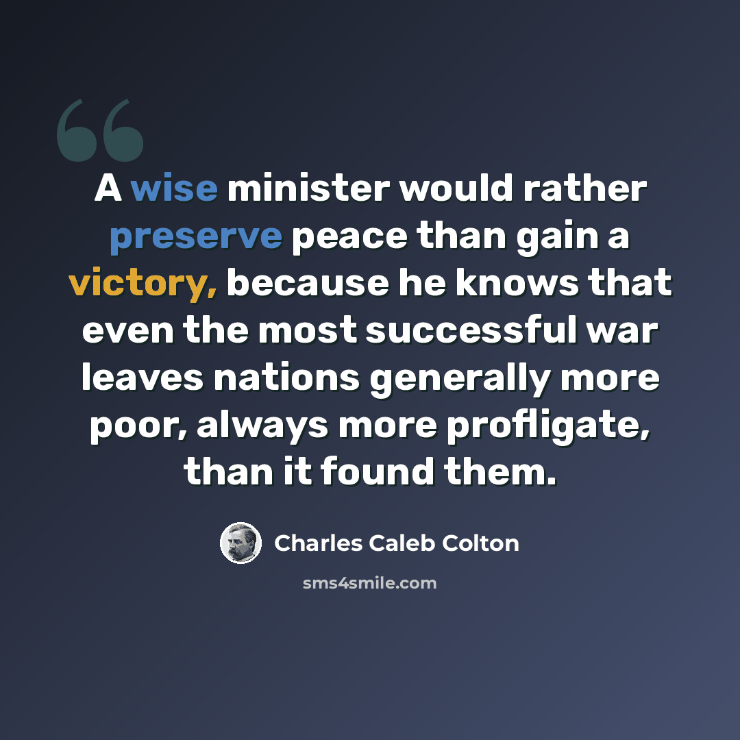“A wise minister would rather preserve peace than gain a victory, because he knows that even the most successful war leaves nations generally more poor, always more profligate, than it found them.” quote by Charles Caleb Colton