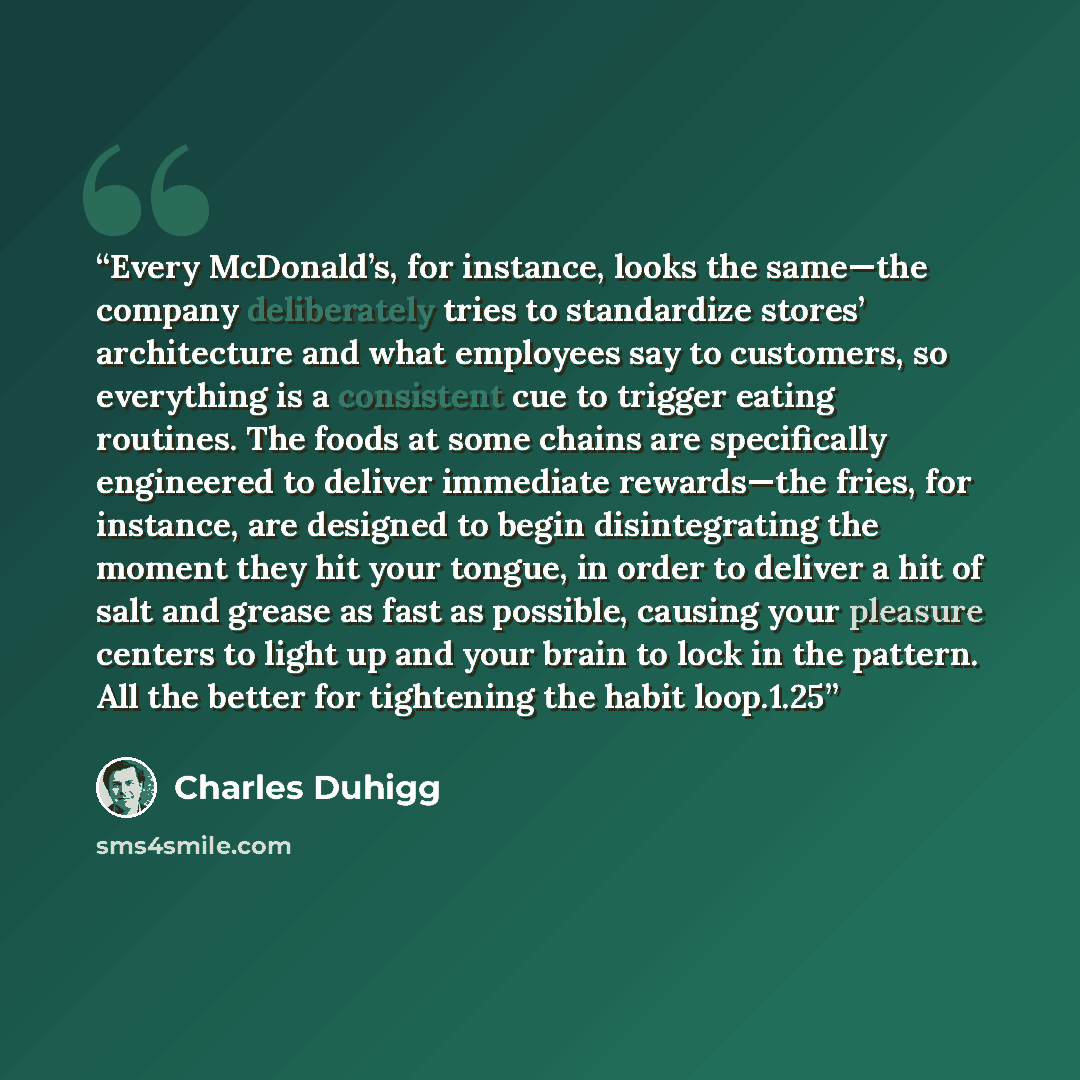 “Every McDonald’s, for instance, looks the same—the company deliberately tries to standardize stores’ architecture and what employees say to customers, so everything is a consistent cue to trigger eating routines. The foods at some chains are specifically engineered to deliver immediate rewards—the…” quote by Charles Duhigg