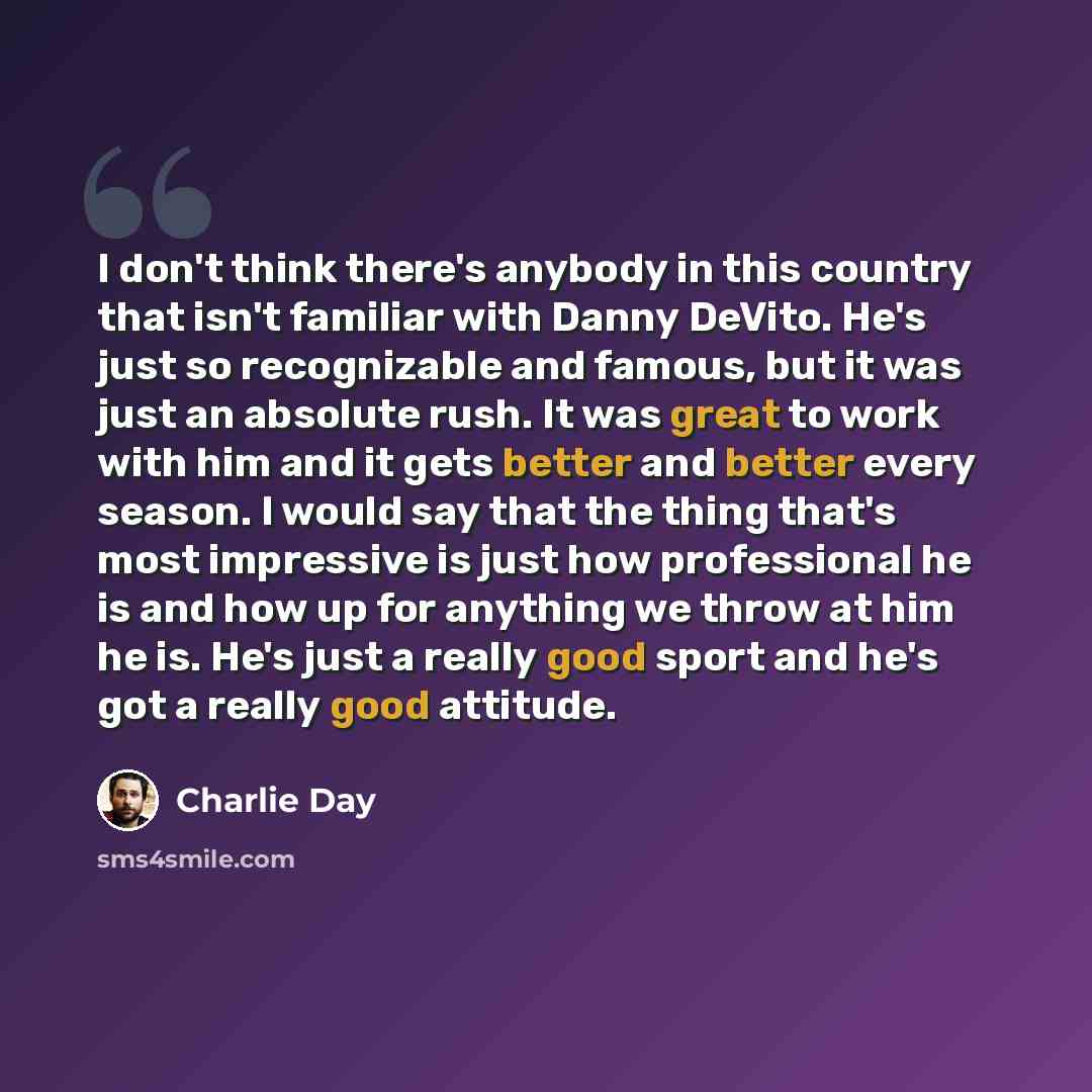 “I don't think there's anybody in this country that isn't familiar with Danny DeVito. He's just so recognizable and famous, but it was just an absolute rush. It was great to work with him and it gets better and better every season. I would say that the thing that's most impressive is just how…” quote by Charlie Day