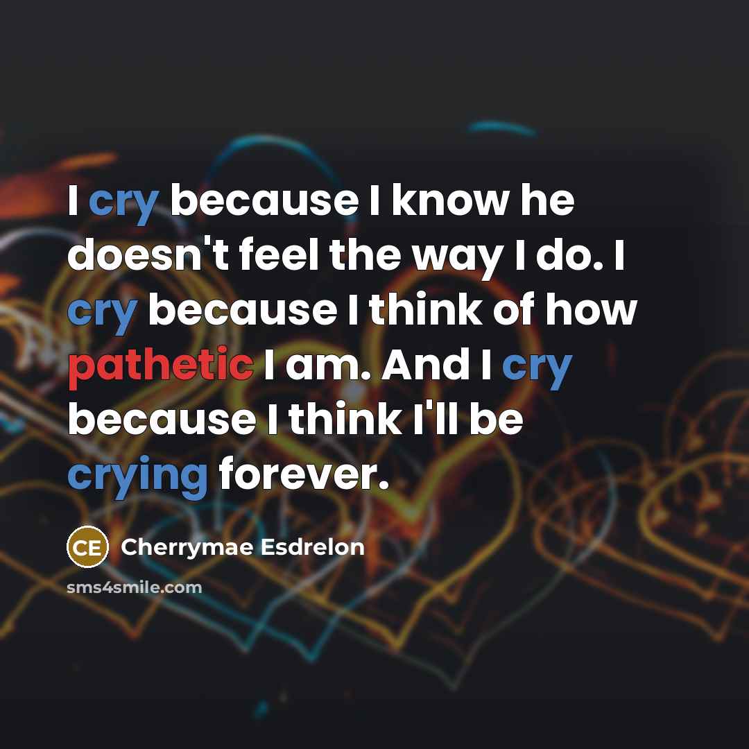 “I cry because I know he doesn't feel the way I do. I cry because I think of how pathetic I am. And I cry because I think I'll be crying forever.” quote by Cherrymae Esdrelon