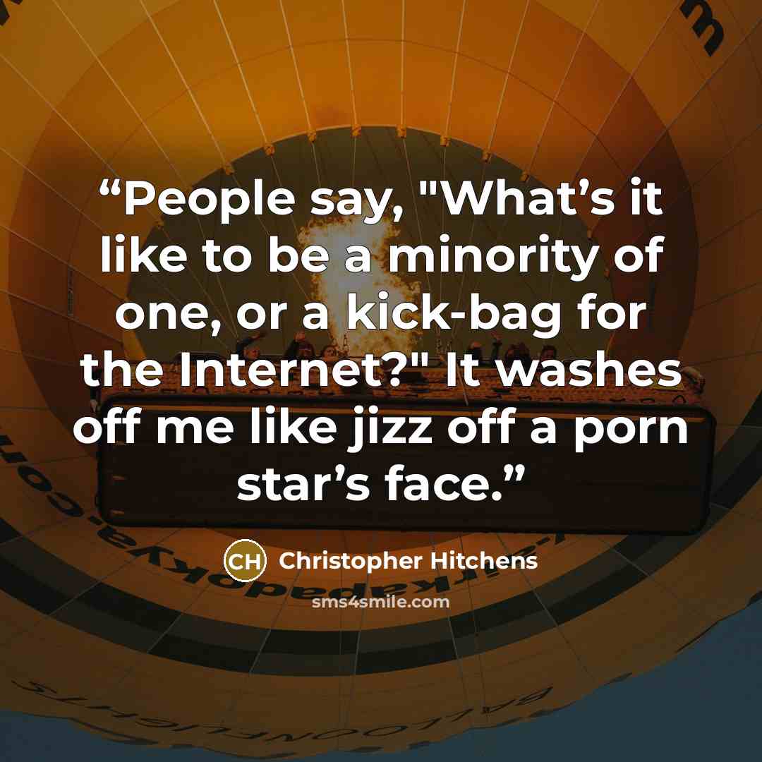 “People say, "What’s it like to be a minority of one, or a kick-bag for the Internet?" It washes off me like jizz off a porn star’s face.” quote by Christopher Hitchens