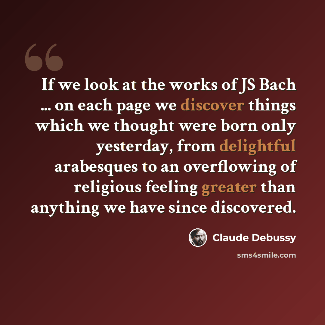 “If we look at the works of JS Bach ... on each page we discover things which we thought were born only yesterday, from delightful arabesques to an overflowing of religious feeling greater than anything we have since discovered.” quote by Claude Debussy