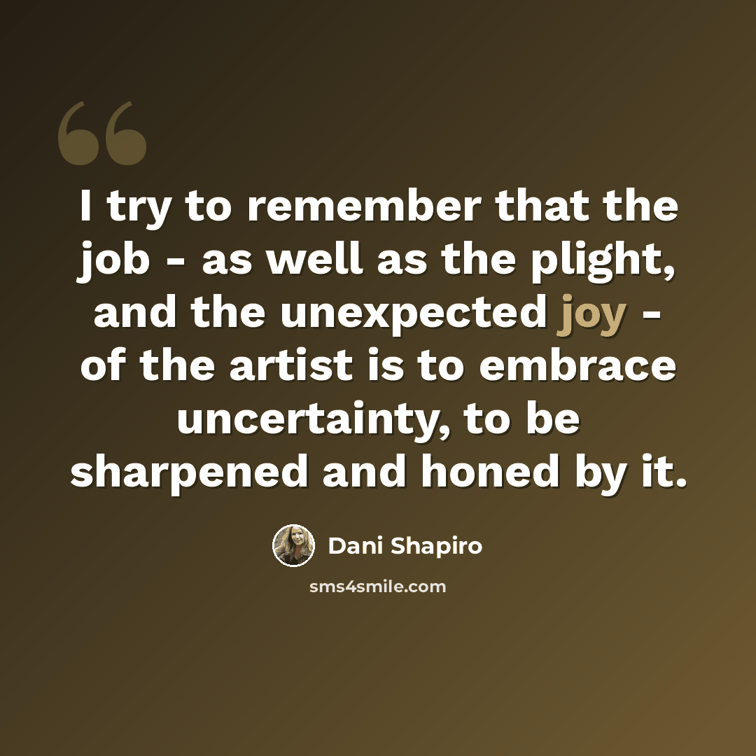 “I try to remember that the job - as well as the plight, and the unexpected joy - of the artist is to embrace uncertainty, to be sharpened and honed by it.” quote by Dani Shapiro