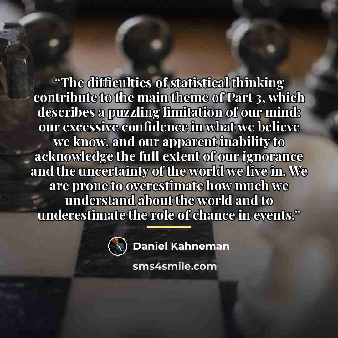 “The difficulties of statistical thinking contribute to the main theme of Part 3, which describes a puzzling limitation of our mind: our excessive confidence in what we believe we know, and our apparent inability to acknowledge the full extent of our ignorance and the uncertainty of the world we…” quote by Daniel Kahneman