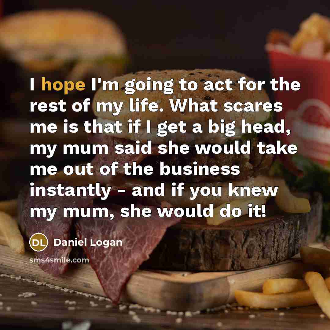 “I hope I'm going to act for the rest of my life. What scares me is that if I get a big head, my mum said she would take me out of the business instantly - and if you knew my mum, she would do it!” quote by Daniel Logan