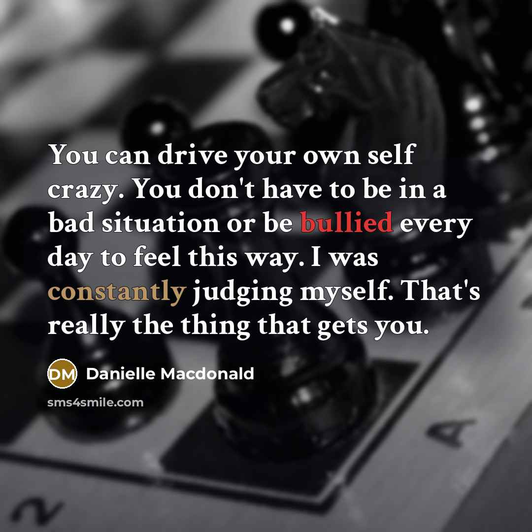 “You can drive your own self crazy. You don't have to be in a bad situation or be bullied every day to feel this way. I was constantly judging myself. That's really the thing that gets you.” quote by Danielle Macdonald