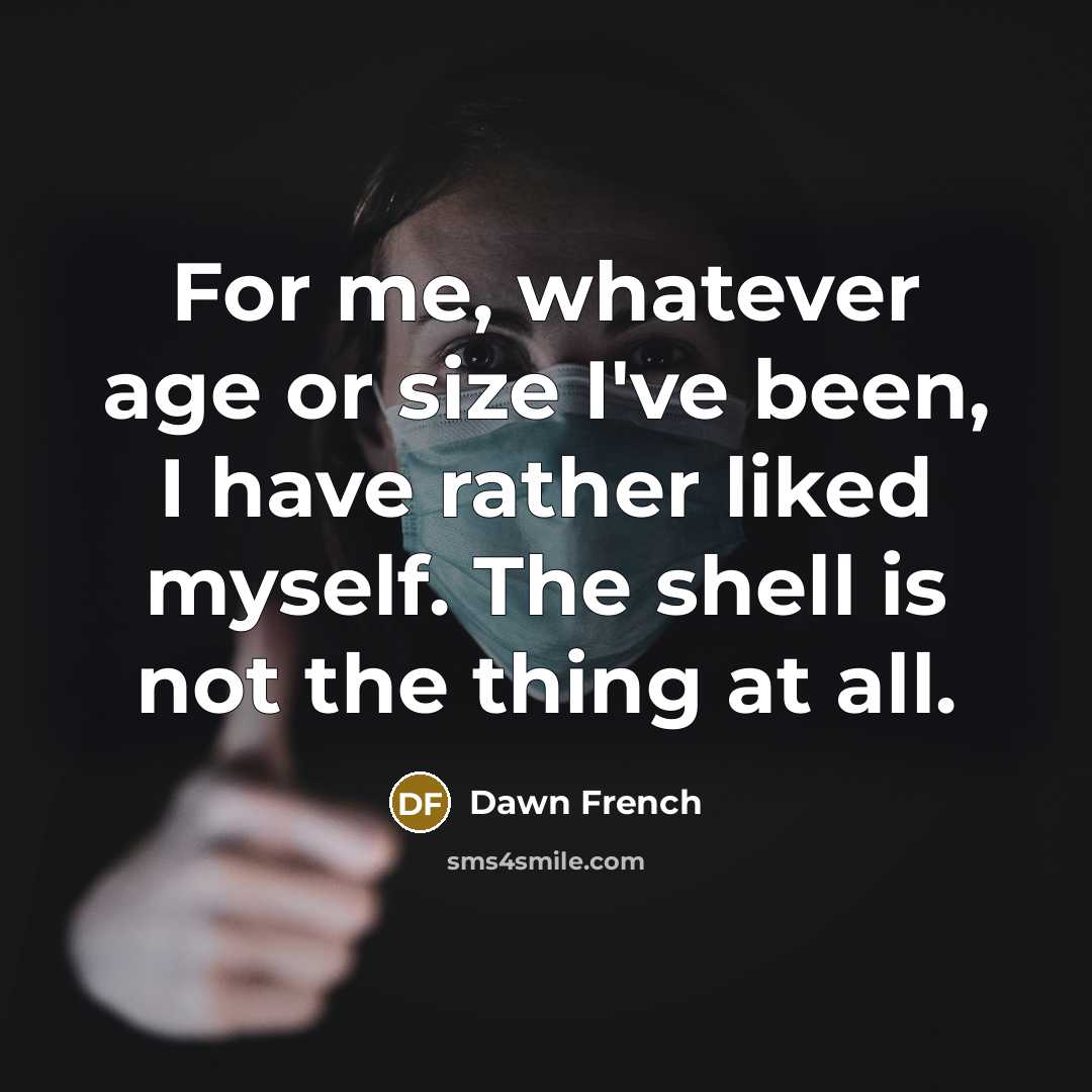 “For me, whatever age or size I've been, I have rather liked myself. The shell is not the thing at all.” quote by Dawn French