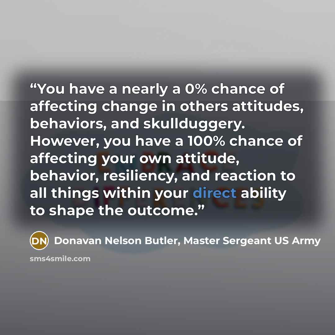 “You have a nearly a 0% chance of affecting change in others attitudes, behaviors, and skullduggery. However, you have a 100% chance of affecting your own attitude, behavior, resiliency, and reaction to all things within your direct ability to shape the outcome.” quote by Donavan Nelson Butler, Master Sergeant US Army