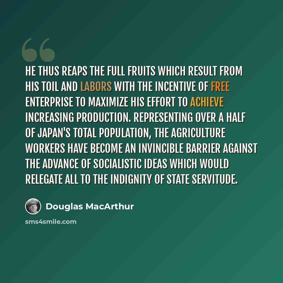 “He thus reaps the full fruits which result from his toil and labors with the incentive of free enterprise to maximize his effort to achieve increasing production. Representing over a half of Japan's total population, the agriculture workers have become an invincible barrier against the advance of…” quote by Douglas MacArthur