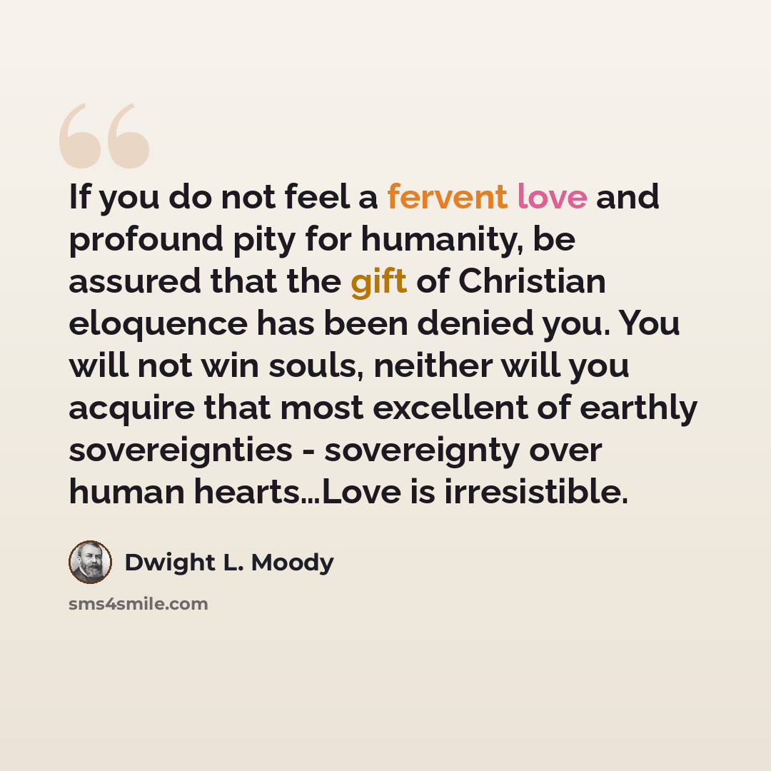 “If you do not feel a fervent love and profound pity for humanity, be assured that the gift of Christian eloquence has been denied you. You will not win souls, neither will you acquire that most excellent of earthly sovereignties - sovereignty over human hearts…Love is irresistible.” quote by Dwight L. Moody