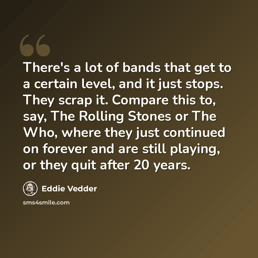“There's a lot of bands that get to a certain level, and it just stops. They scrap it. Compare this to, say, The Rolling Stones or The Who, where they just continued on forever and are still playing, or they quit after 20 years.” quote by Eddie Vedder