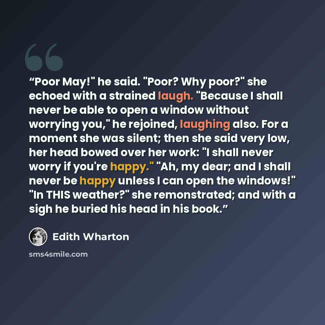 “Poor May!" he said. "Poor? Why poor?" she echoed with a strained laugh. "Because I shall never be able to open a window without worrying you," he rejoined, laughing also. For a moment she was silent; then she said very low, her head bowed over her work: "I shall never worry if you're happy." "Ah…” quote by Edith Wharton