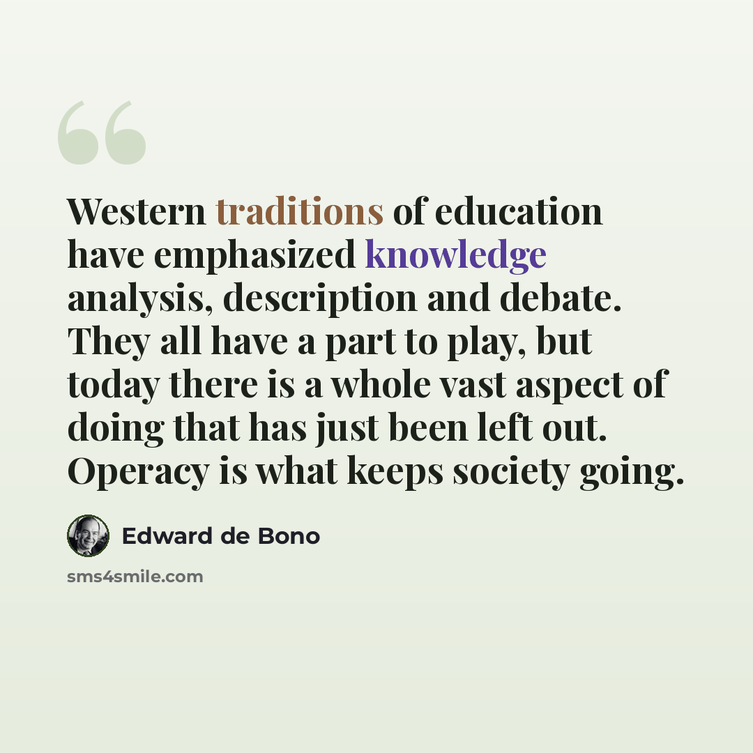 “Western traditions of education have emphasized knowledge analysis, description and debate. They all have a part to play, but today there is a whole vast aspect of doing that has just been left out. Operacy is what keeps society going.” quote by Edward de Bono