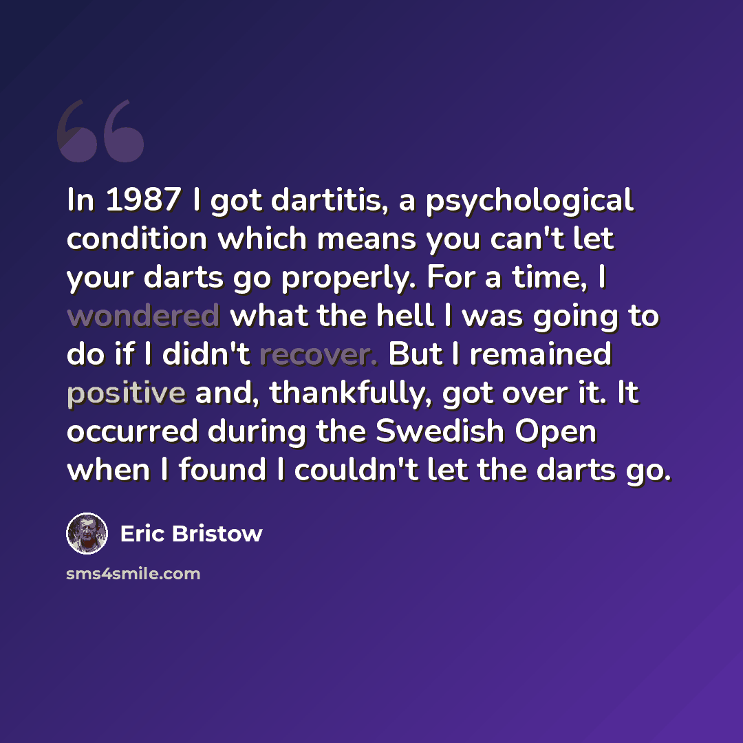 “In 1987 I got dartitis, a psychological condition which means you can't let your darts go properly. For a time, I wondered what the hell I was going to do if I didn't recover. But I remained positive and, thankfully, got over it. It occurred during the Swedish Open when I found I couldn't let the…” quote by Eric Bristow