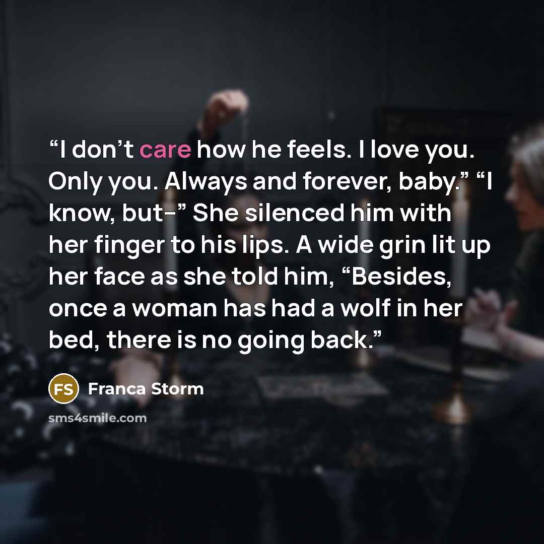 “I don’t care how he feels. I love you. Only you. Always and forever, baby.” “I know, but--” She silenced him with her finger to his lips. A wide grin lit up her face as she told him, “Besides, once a woman has had a wolf in her bed, there is no going back.” quote by Franca Storm