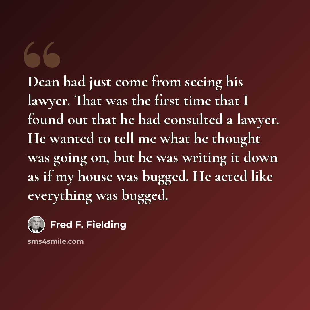 “Dean had just come from seeing his lawyer. That was the first time that I found out that he had consulted a lawyer. He wanted to tell me what he thought was going on, but he was writing it down as if my house was bugged. He acted like everything was bugged.” quote by Fred F. Fielding