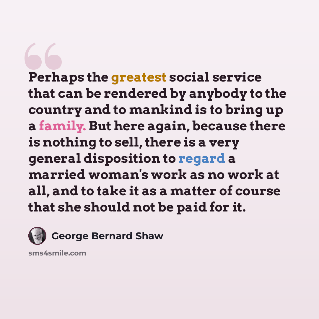 “Perhaps the greatest social service that can be rendered by anybody to the country and to mankind is to bring up a family. But here again, because there is nothing to sell, there is a very general disposition to regard a married woman's work as no work at all, and to take it as a matter of course…” quote by George Bernard Shaw