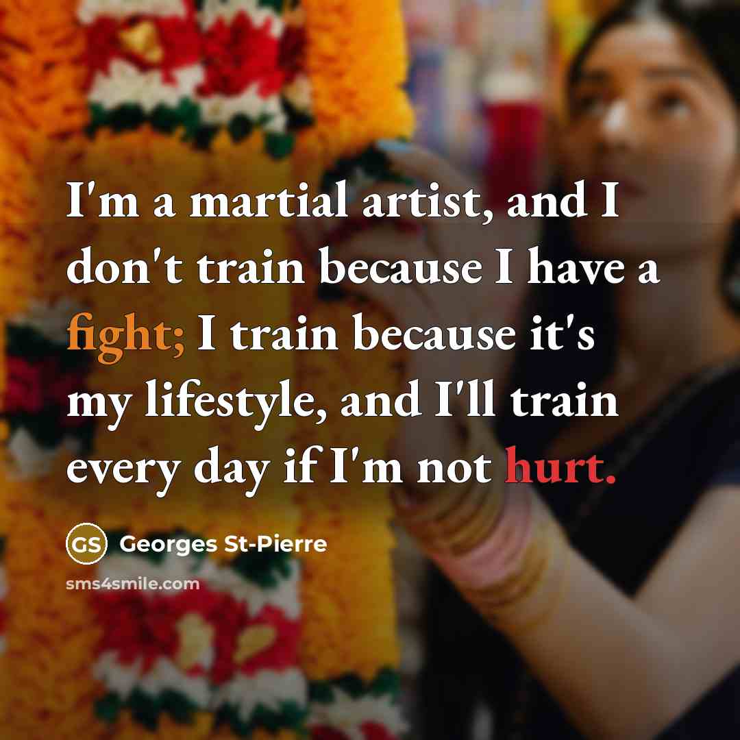 “I'm a martial artist, and I don't train because I have a fight; I train because it's my lifestyle, and I'll train every day if I'm not hurt.” quote by Georges St-Pierre