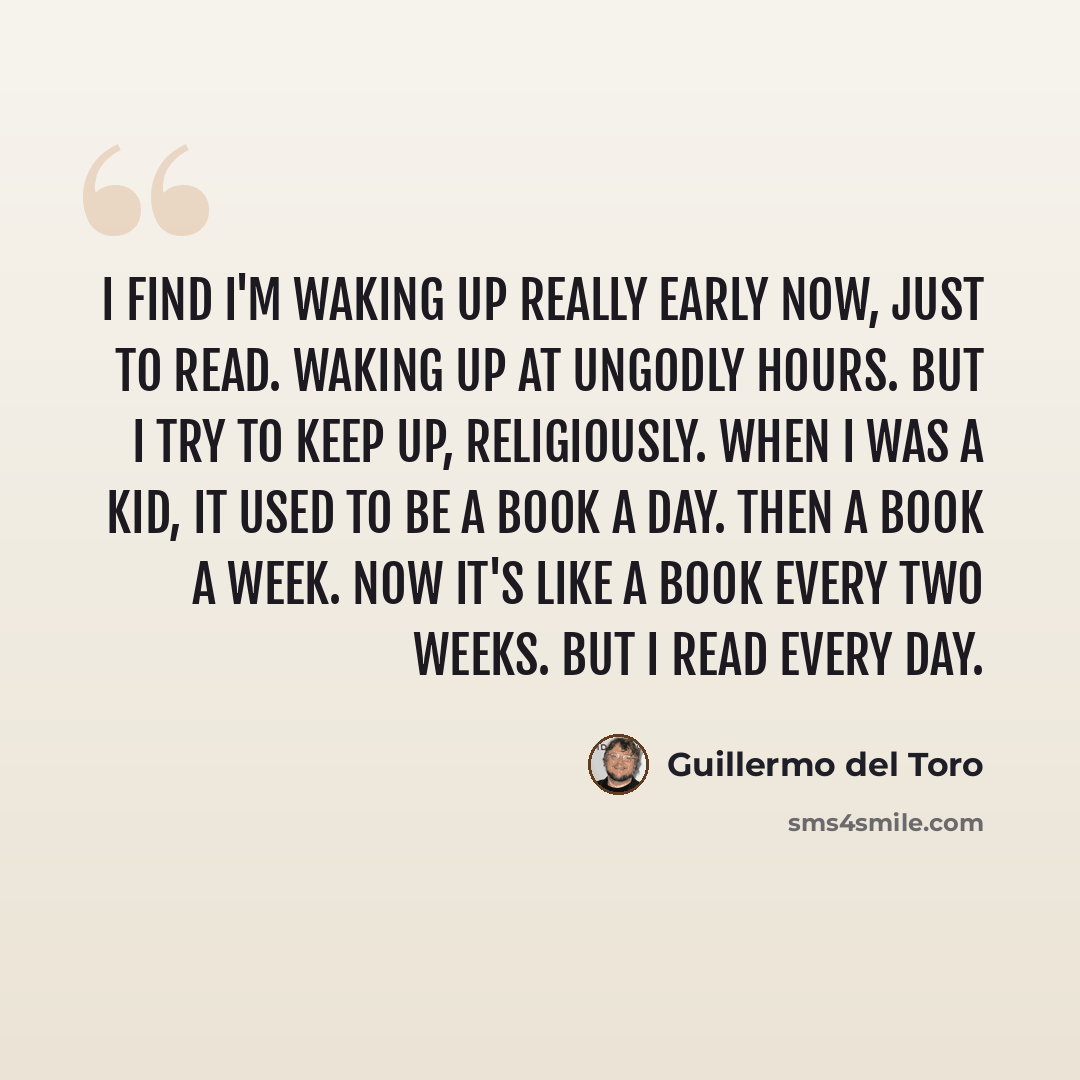 “I find I'm waking up really early now, just to read. Waking up at ungodly hours. But I try to keep up, religiously. When I was a kid, it used to be a book a day. Then a book a week. Now it's like a book every two weeks. But I read every day.” quote by Guillermo del Toro