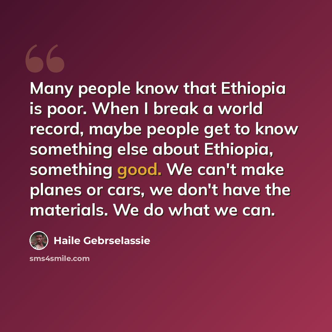 “Many people know that Ethiopia is poor. When I break a world record, maybe people get to know something else about Ethiopia, something good. We can't make planes or cars, we don't have the materials. We do what we can.” quote by Haile Gebrselassie
