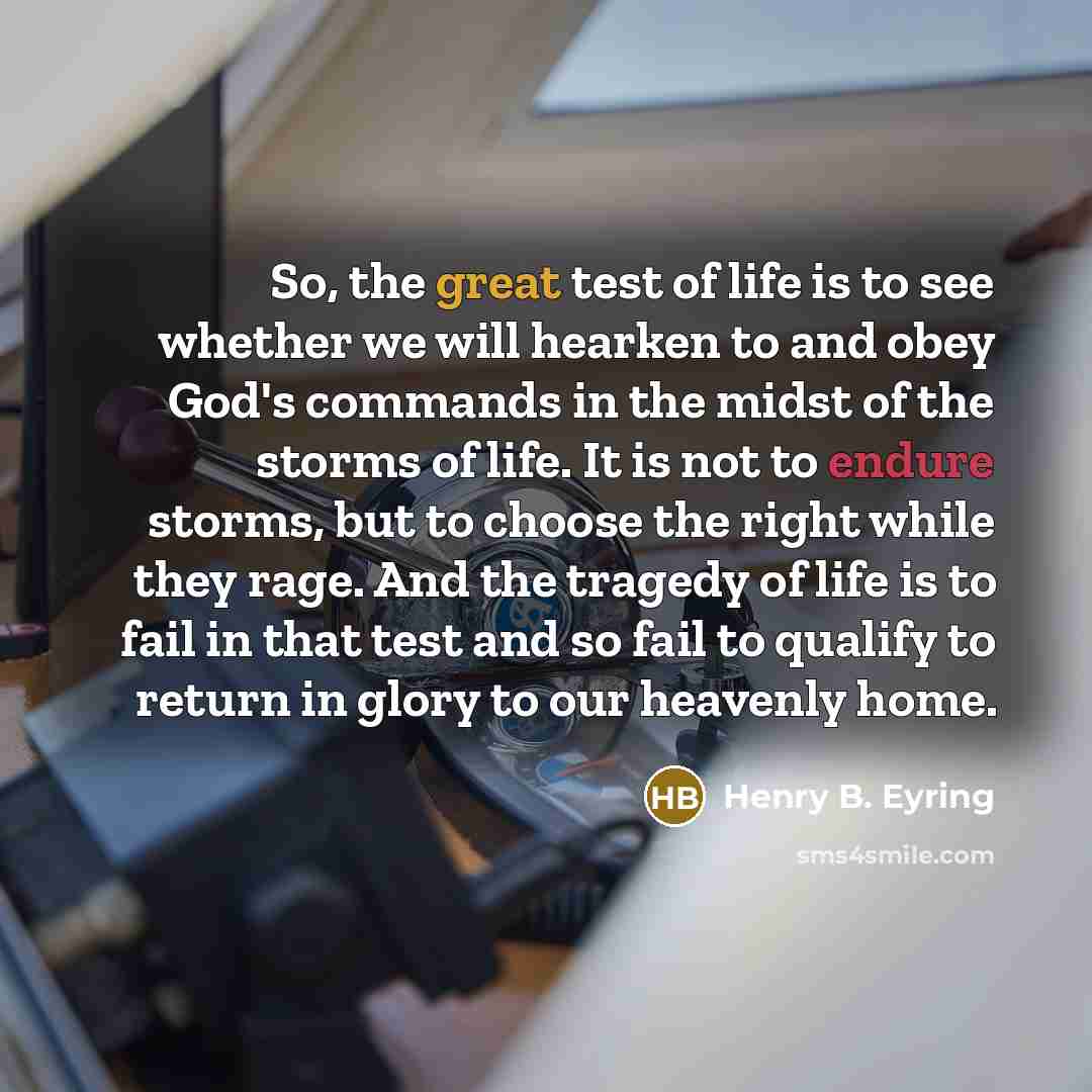 “So, the great test of life is to see whether we will hearken to and obey God's commands in the midst of the storms of life. It is not to endure storms, but to choose the right while they rage. And the tragedy of life is to fail in that test and so fail to qualify to return in glory to our heavenly…” quote by Henry B. Eyring