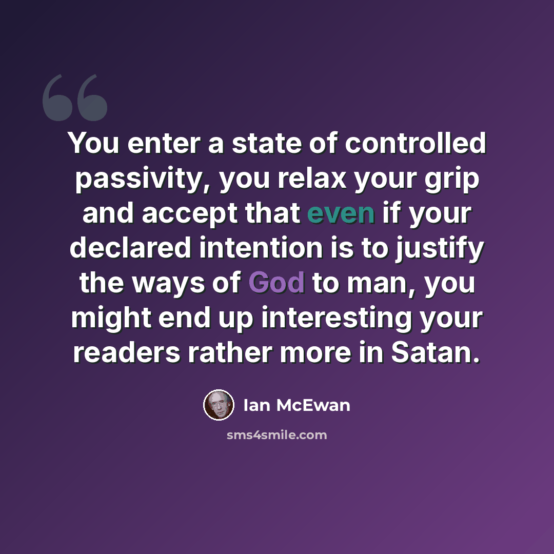 “You enter a state of controlled passivity, you relax your grip and accept that even if your declared intention is to justify the ways of God to man, you might end up interesting your readers rather more in Satan.” quote by Ian Mcewan