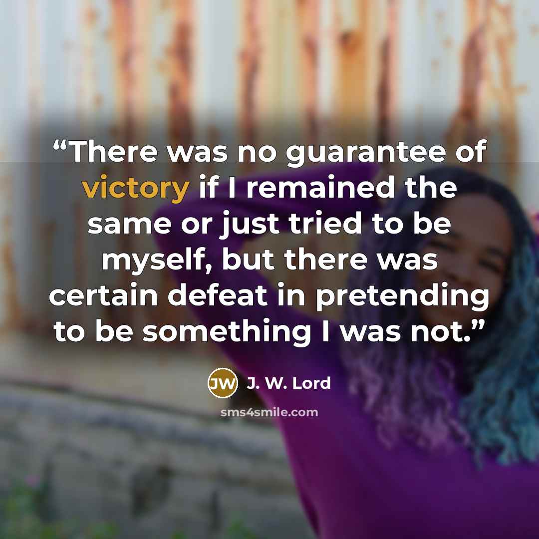“There was no guarantee of victory if I remained the same or just tried to be myself, but there was certain defeat in pretending to be something I was not.” quote by J. W. Lord