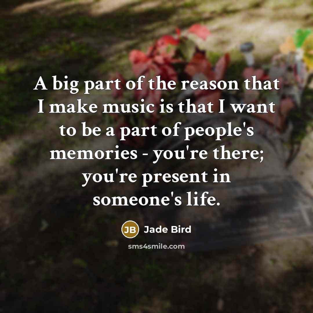 “A big part of the reason that I make music is that I want to be a part of people's memories - you're there; you're present in someone's life.” quote by Jade Bird