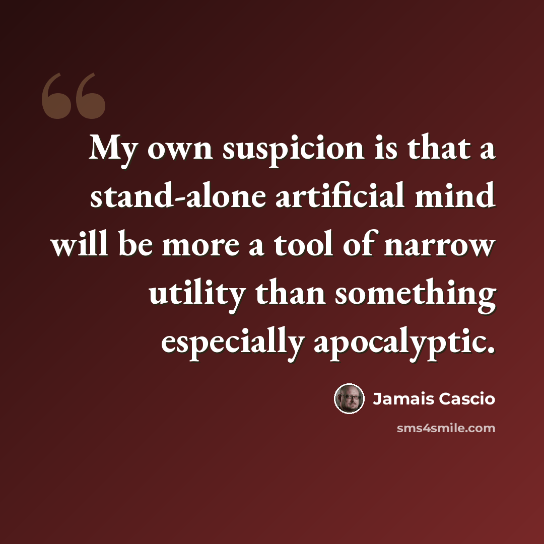 “My own suspicion is that a stand-alone artificial mind will be more a tool of narrow utility than something especially apocalyptic.” quote by Jamais Cascio