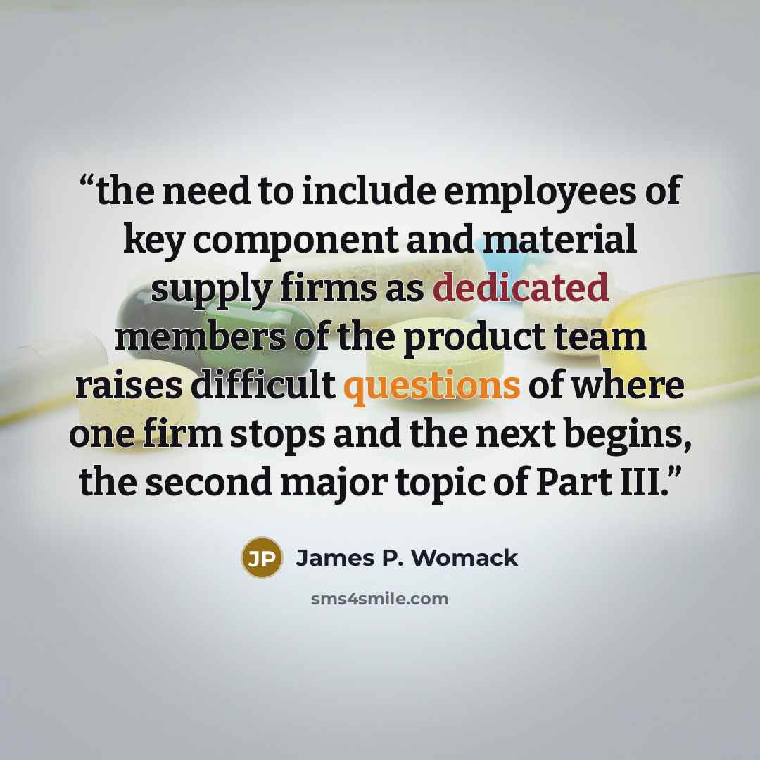 “the need to include employees of key component and material supply firms as dedicated members of the product team raises difficult questions of where one firm stops and the next begins, the second major topic of Part III.” quote by James P. Womack